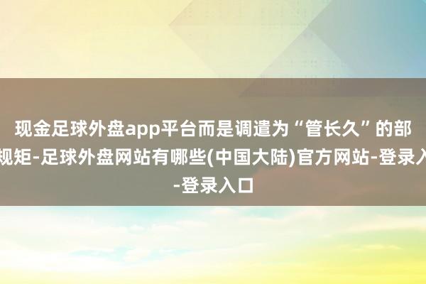 现金足球外盘app平台而是调遣为“管长久”的部门规矩-足球外盘网站有哪些(中国大陆)官方网站-登录入口