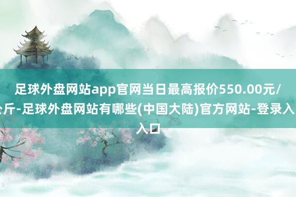 足球外盘网站app官网当日最高报价550.00元/公斤-足球外盘网站有哪些(中国大陆)官方网站-登录入口
