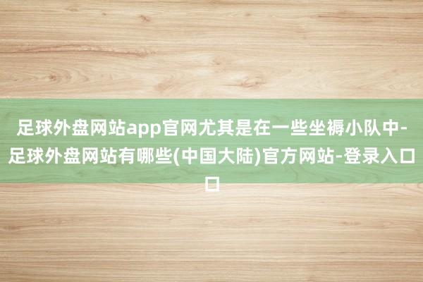 足球外盘网站app官网尤其是在一些坐褥小队中-足球外盘网站有哪些(中国大陆)官方网站-登录入口