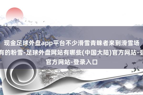 现金足球外盘app平台不少滑雪青睐者来到滑雪场体验特有的粉雪-足球外盘网站有哪些(中国大陆)官方网站-登录入口