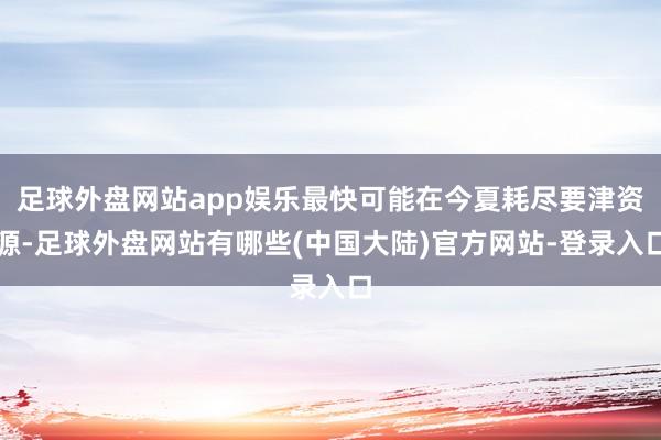 足球外盘网站app娱乐最快可能在今夏耗尽要津资源-足球外盘网站有哪些(中国大陆)官方网站-登录入口