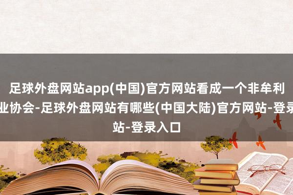 足球外盘网站app(中国)官方网站看成一个非牟利性行业协会-足球外盘网站有哪些(中国大陆)官方网站-登录入口