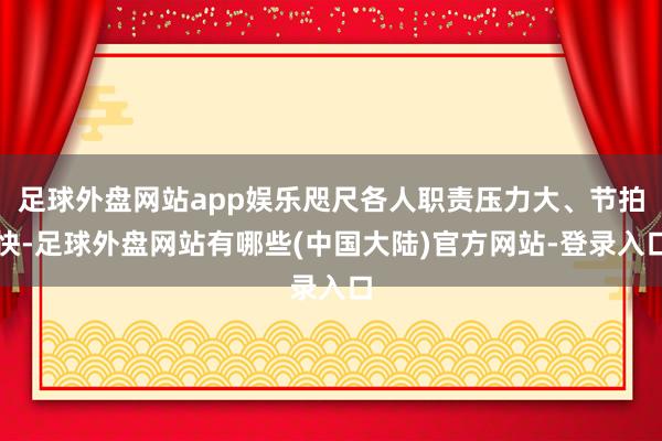 足球外盘网站app娱乐咫尺各人职责压力大、节拍快-足球外盘网站有哪些(中国大陆)官方网站-登录入口