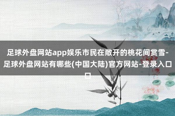 足球外盘网站app娱乐市民在敞开的桃花间赏雪-足球外盘网站有哪些(中国大陆)官方网站-登录入口
