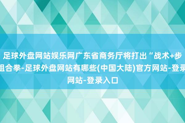 足球外盘网站娱乐网广东省商务厅将打出“战术+步履”组合拳-足球外盘网站有哪些(中国大陆)官方网站-登录入口