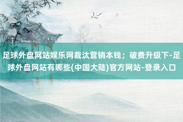 足球外盘网站娱乐网裁汰营销本钱；破费升级下-足球外盘网站有哪些(中国大陆)官方网站-登录入口