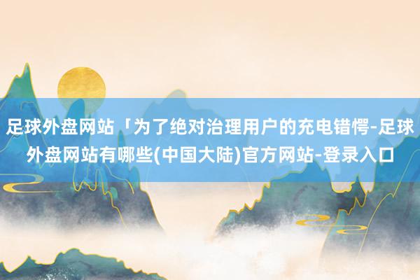 足球外盘网站「为了绝对治理用户的充电错愕-足球外盘网站有哪些(中国大陆)官方网站-登录入口