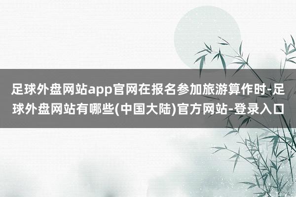 足球外盘网站app官网在报名参加旅游算作时-足球外盘网站有哪些(中国大陆)官方网站-登录入口