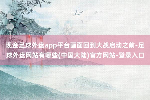 现金足球外盘app平台画面回到大战启动之前-足球外盘网站有哪些(中国大陆)官方网站-登录入口