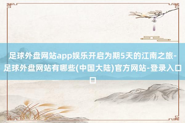 足球外盘网站app娱乐开启为期5天的江南之旅-足球外盘网站有哪些(中国大陆)官方网站-登录入口