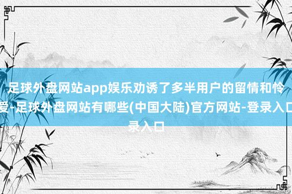 足球外盘网站app娱乐劝诱了多半用户的留情和怜爱-足球外盘网站有哪些(中国大陆)官方网站-登录入口