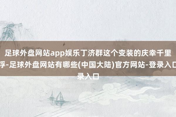 足球外盘网站app娱乐丁济群这个变装的庆幸千里浮-足球外盘网站有哪些(中国大陆)官方网站-登录入口