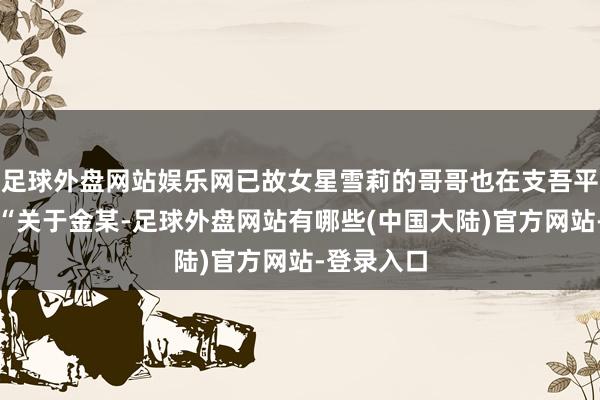 足球外盘网站娱乐网已故女星雪莉的哥哥也在支吾平台发文：“关于金某-足球外盘网站有哪些(中国大陆)官方网站-登录入口