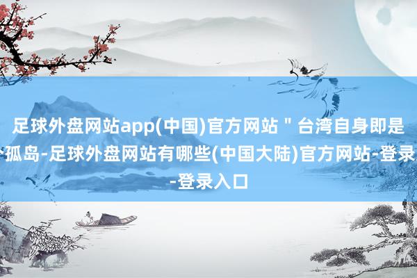 足球外盘网站app(中国)官方网站＂台湾自身即是一个孤岛-足球外盘网站有哪些(中国大陆)官方网站-登录入口