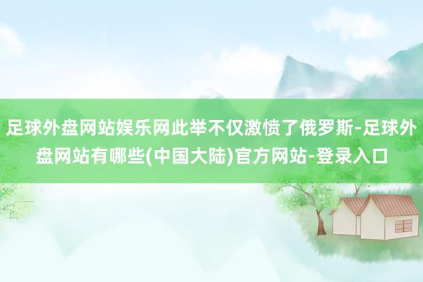 足球外盘网站娱乐网此举不仅激愤了俄罗斯-足球外盘网站有哪些(中国大陆)官方网站-登录入口
