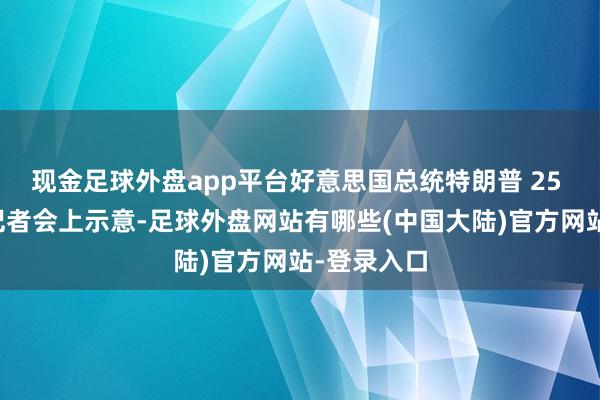 现金足球外盘app平台好意思国总统特朗普 25 日在白宫记者会上示意-足球外盘网站有哪些(中国大陆)官方网站-登录入口