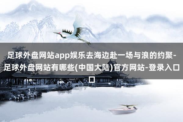 足球外盘网站app娱乐去海边赴一场与浪的约聚-足球外盘网站有哪些(中国大陆)官方网站-登录入口