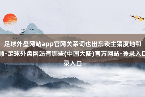 足球外盘网站app官网关系词也出东谈主猜度地和顺-足球外盘网站有哪些(中国大陆)官方网站-登录入口