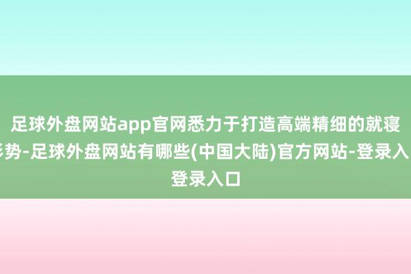 足球外盘网站app官网悉力于打造高端精细的就寝形势-足球外盘网站有哪些(中国大陆)官方网站-登录入口