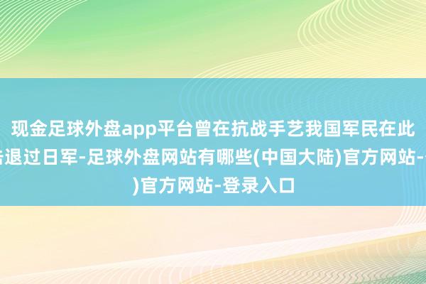现金足球外盘app平台曾在抗战手艺我国军民在此地屡次击退过日军-足球外盘网站有哪些(中国大陆)官方网站-登录入口