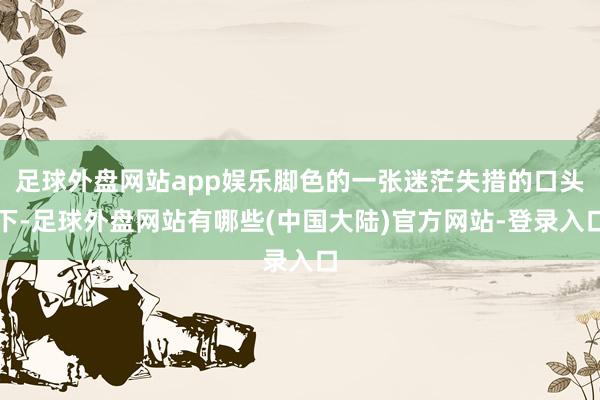 足球外盘网站app娱乐脚色的一张迷茫失措的口头下-足球外盘网站有哪些(中国大陆)官方网站-登录入口
