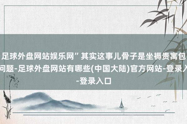 足球外盘网站娱乐网”其实这事儿骨子是坐褥贵寓包摄问题-足球外盘网站有哪些(中国大陆)官方网站-登录入口