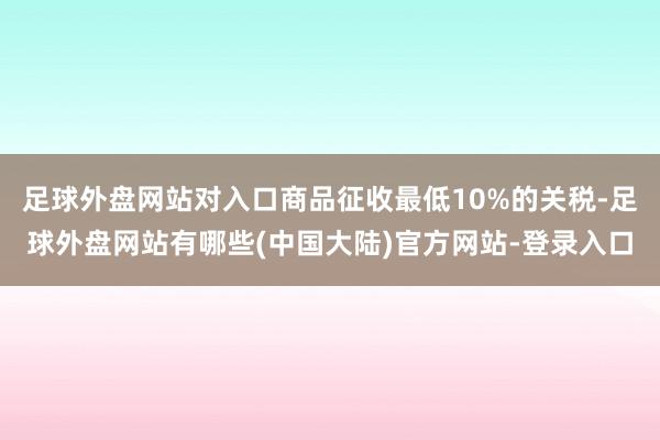 足球外盘网站对入口商品征收最低10%的关税-足球外盘网站有哪些(中国大陆)官方网站-登录入口