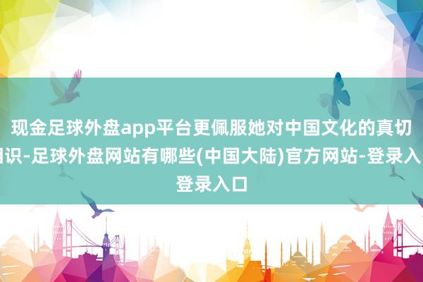 现金足球外盘app平台更佩服她对中国文化的真切相识-足球外盘网站有哪些(中国大陆)官方网站-登录入口
