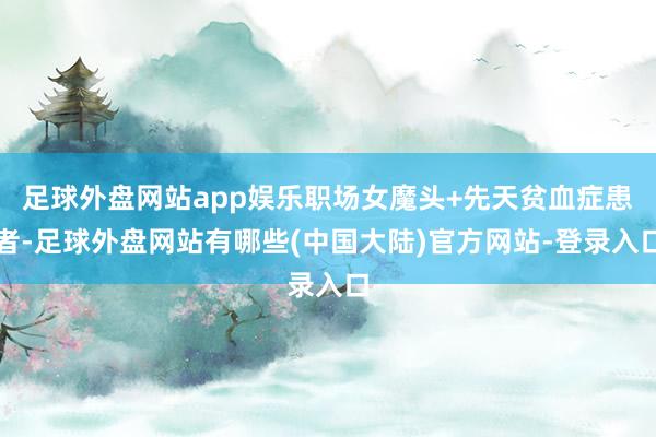足球外盘网站app娱乐职场女魔头+先天贫血症患者-足球外盘网站有哪些(中国大陆)官方网站-登录入口