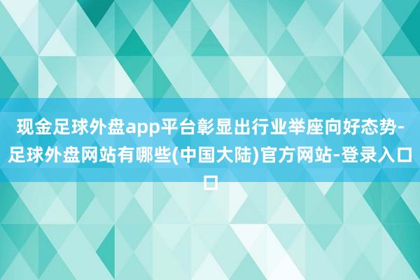 现金足球外盘app平台彰显出行业举座向好态势-足球外盘网站有哪些(中国大陆)官方网站-登录入口