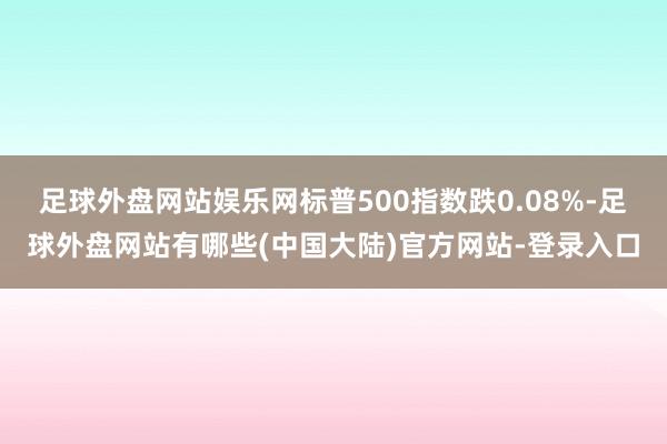 足球外盘网站娱乐网标普500指数跌0.08%-足球外盘网站有哪些(中国大陆)官方网站-登录入口