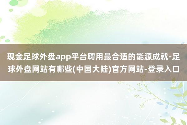 现金足球外盘app平台聘用最合适的能源成就-足球外盘网站有哪些(中国大陆)官方网站-登录入口