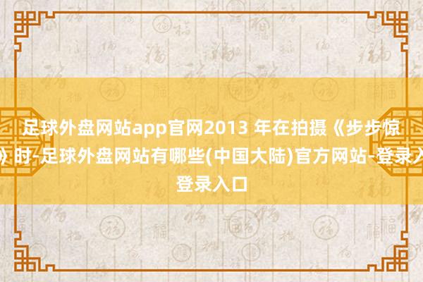 足球外盘网站app官网2013 年在拍摄《步步惊情》时-足球外盘网站有哪些(中国大陆)官方网站-登录入口