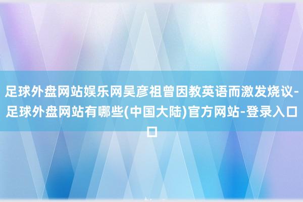 足球外盘网站娱乐网吴彦祖曾因教英语而激发烧议-足球外盘网站有哪些(中国大陆)官方网站-登录入口