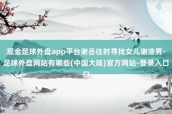 现金足球外盘app平台谢岳往时寻找女儿谢浩男-足球外盘网站有哪些(中国大陆)官方网站-登录入口
