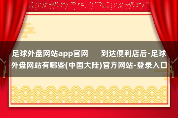 足球外盘网站app官网      到达便利店后-足球外盘网站有哪些(中国大陆)官方网站-登录入口