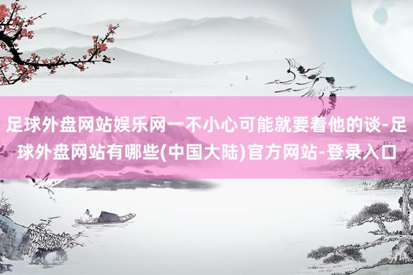 足球外盘网站娱乐网一不小心可能就要着他的谈-足球外盘网站有哪些(中国大陆)官方网站-登录入口