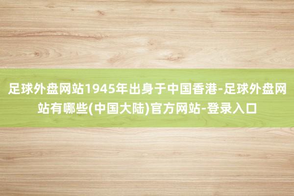 足球外盘网站1945年出身于中国香港-足球外盘网站有哪些(中国大陆)官方网站-登录入口