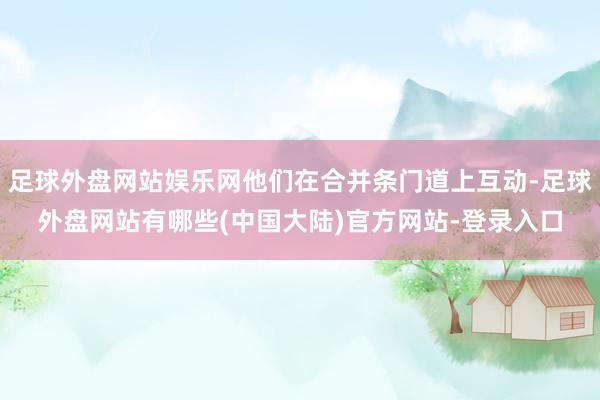 足球外盘网站娱乐网他们在合并条门道上互动-足球外盘网站有哪些(中国大陆)官方网站-登录入口