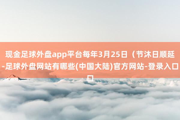 现金足球外盘app平台每年3月25日（节沐日顺延-足球外盘网站有哪些(中国大陆)官方网站-登录入口